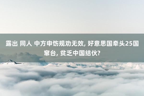 露出 同人 中方申饬规劝无效， 好意思国牵头25国窜台， 贫乏中国结伙?