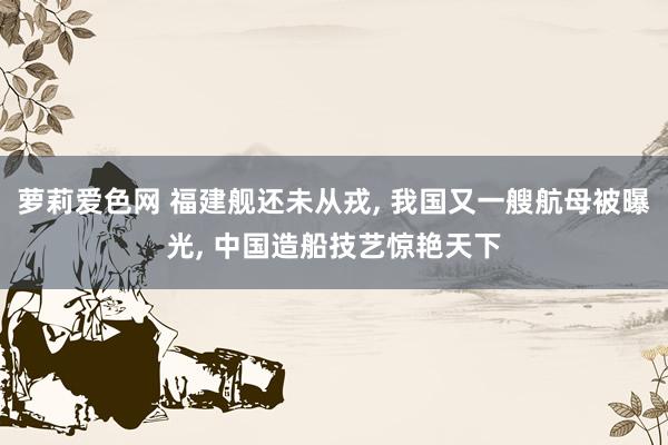 萝莉爱色网 福建舰还未从戎， 我国又一艘航母被曝光， 中国造船技艺惊艳天下