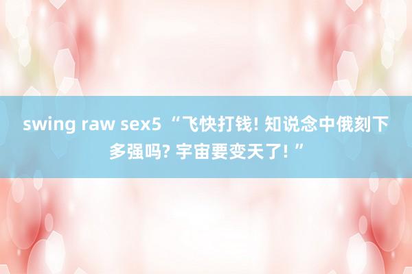 swing raw sex5 “飞快打钱! 知说念中俄刻下多强吗? 宇宙要变天了! ”