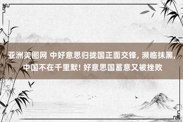 亚洲美图网 中好意思归拢国正面交锋， 濒临抹黑， 中国不在千里默! 好意思国蓄意又被挫败