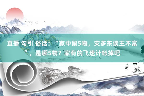 直播 勾引 俗话：“家中留5物，灾多东谈主不富”，是哪5物？家有的飞速计帐掉吧