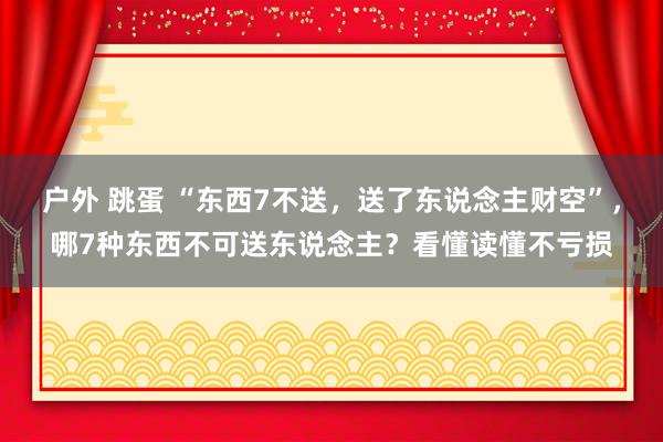 户外 跳蛋 “东西7不送，送了东说念主财空”，哪7种东西不可送东说念主？看懂读懂不亏损