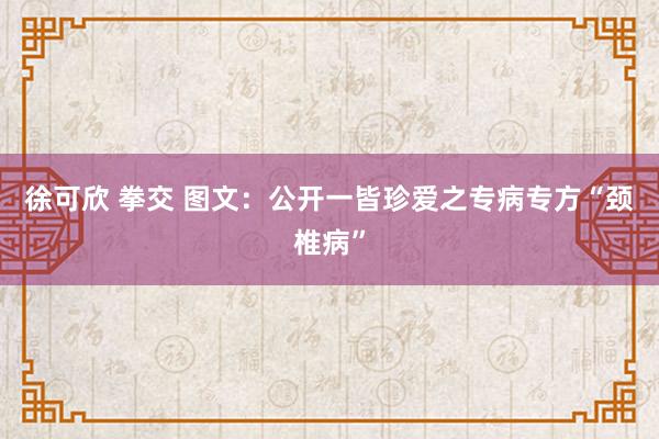 徐可欣 拳交 图文：公开一皆珍爱之专病专方“颈椎病”