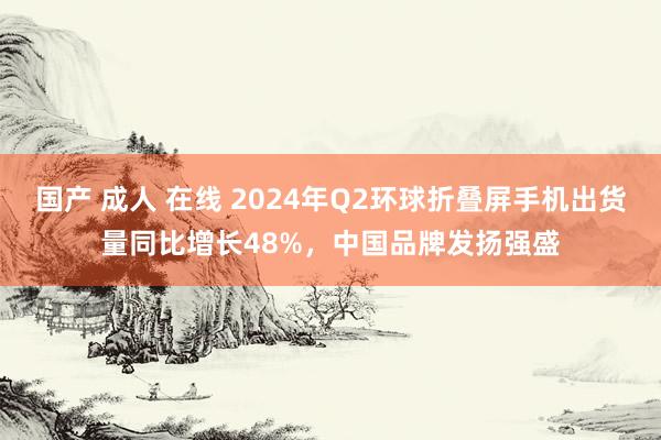 国产 成人 在线 2024年Q2环球折叠屏手机出货量同比增长48%，中国品牌发扬强盛