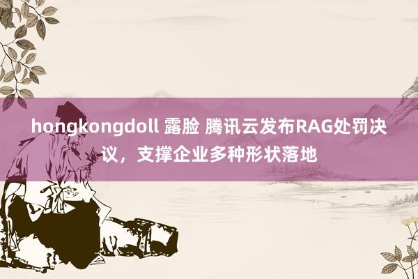 hongkongdoll 露脸 腾讯云发布RAG处罚决议，支撑企业多种形状落地