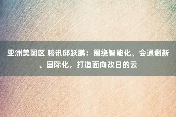 亚洲美图区 腾讯邱跃鹏：围绕智能化、会通翻新、国际化，打造面向改日的云