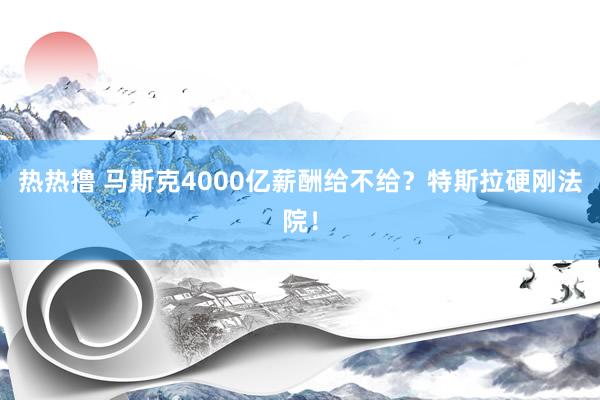 热热撸 马斯克4000亿薪酬给不给？特斯拉硬刚法院！