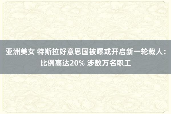 亚洲美女 特斯拉好意思国被曝或开启新一轮裁人：比例高达20% 涉数万名职工