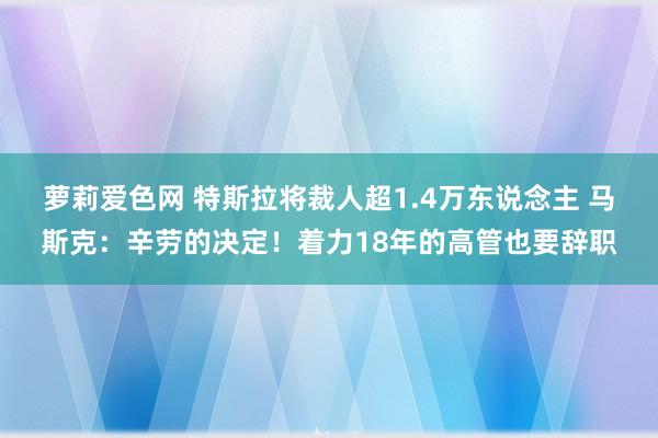 萝莉爱色网 特斯拉将裁人超1.4万东说念主 马斯克：辛劳的决定！着力18年的高管也要辞职