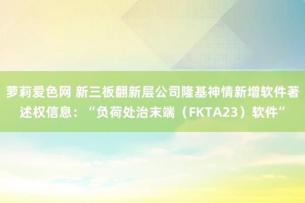 萝莉爱色网 新三板翻新层公司隆基神情新增软件著述权信息：“负荷处治末端（FKTA23）软件”