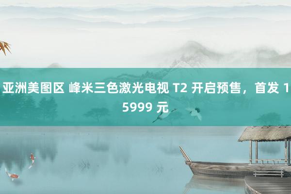 亚洲美图区 峰米三色激光电视 T2 开启预售，首发 15999 元