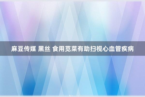 麻豆传媒 黑丝 食用苋菜有助扫视心血管疾病