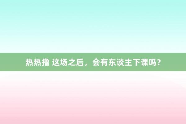 热热撸 这场之后，会有东谈主下课吗？