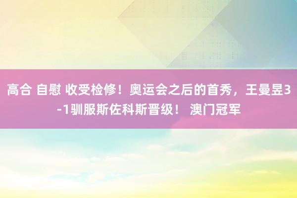 高合 自慰 收受检修！奥运会之后的首秀，王曼昱3-1驯服斯佐科斯晋级！ 澳门冠军