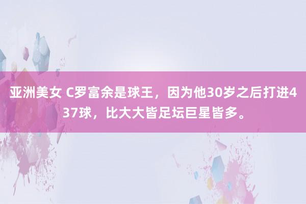 亚洲美女 C罗富余是球王，因为他30岁之后打进437球，比大大皆足坛巨星皆多。