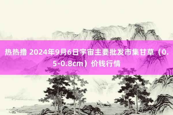 热热撸 2024年9月6日宇宙主要批发市集甘草（0.5-0.8cm）价钱行情