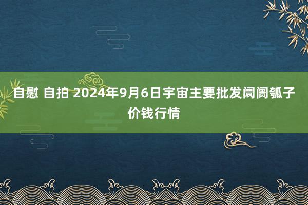 自慰 自拍 2024年9月6日宇宙主要批发阛阓瓠子价钱行情