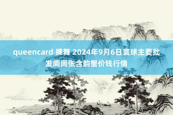 queencard 裸舞 2024年9月6日寰球主要批发阛阓张含韵蟹价钱行情