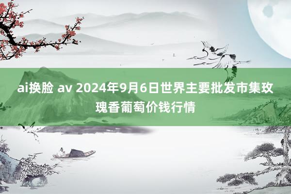 ai换脸 av 2024年9月6日世界主要批发市集玫瑰香葡萄价钱行情