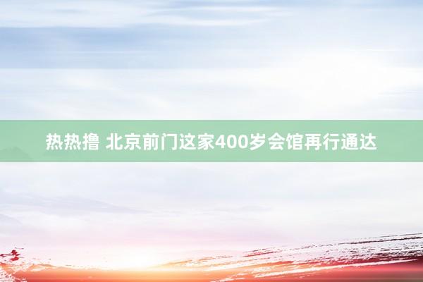 热热撸 北京前门这家400岁会馆再行通达