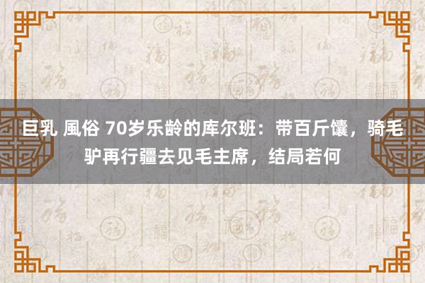 巨乳 風俗 70岁乐龄的库尔班：带百斤馕，骑毛驴再行疆去见毛主席，结局若何