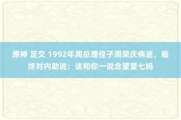 原神 足交 1992年周总理侄子周荣庆病逝，临终对内助说：该和你一说念望望七妈