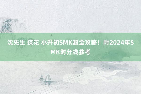 沈先生 探花 小升初SMK超全攻略！附2024年SMK时分线参考