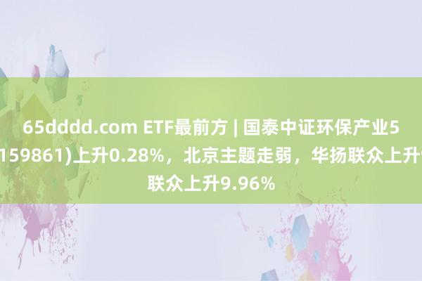 65dddd.com ETF最前方 | 国泰中证环保产业50ETF(159861)上升0.28%，北京主题走弱，华扬联众上升9.96%