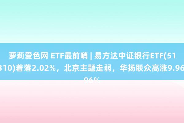 萝莉爱色网 ETF最前哨 | 易方达中证银行ETF(516310)着落2.02%，北京主题走弱，华扬联众高涨9.96%