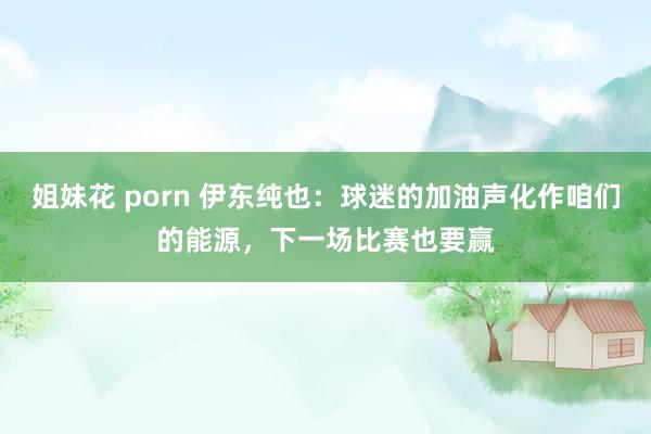 姐妹花 porn 伊东纯也：球迷的加油声化作咱们的能源，下一场比赛也要赢