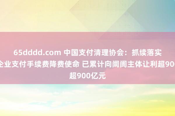 65dddd.com 中国支付清理协会：抓续落实小微企业支付手续费降费使命 已累计向阛阓主体让利超900亿元