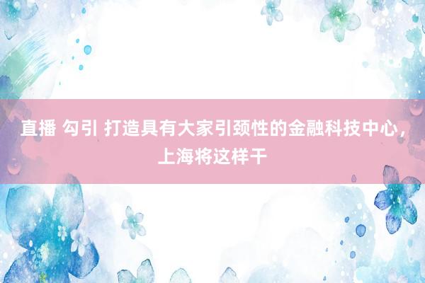 直播 勾引 打造具有大家引颈性的金融科技中心，上海将这样干