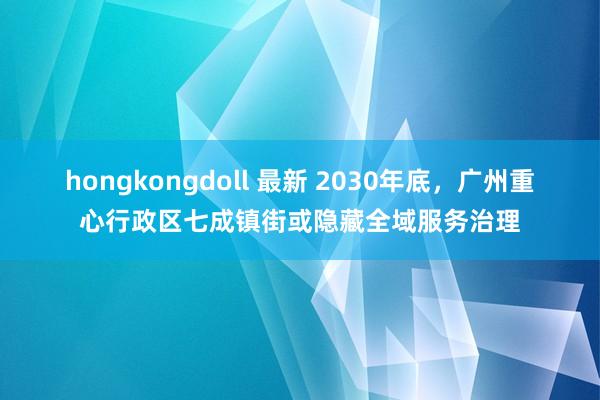 hongkongdoll 最新 2030年底，广州重心行政区七成镇街或隐藏全域服务治理