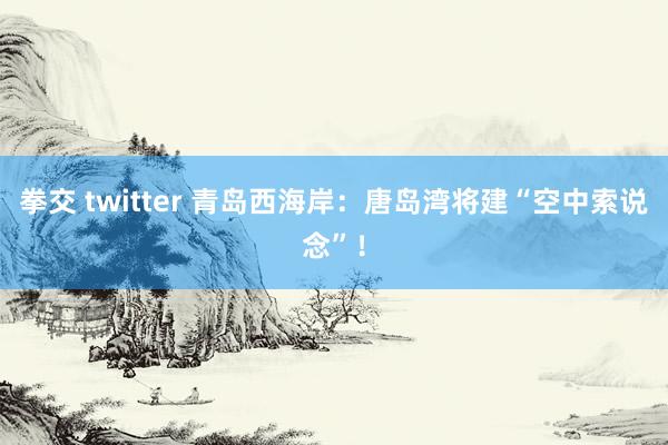 拳交 twitter 青岛西海岸：唐岛湾将建“空中索说念”！