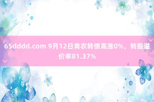 65dddd.com 9月12日青农转债高涨0%，转股溢价率81.37%