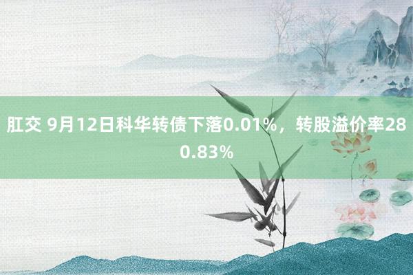 肛交 9月12日科华转债下落0.01%，转股溢价率280.83%