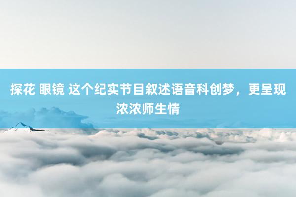 探花 眼镜 这个纪实节目叙述语音科创梦，更呈现浓浓师生情