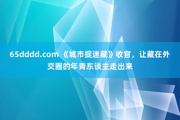 65dddd.com 《城市捉迷藏》收官，让藏在外交圈的年青东谈主走出来