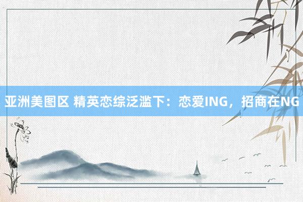 亚洲美图区 精英恋综泛滥下：恋爱ING，招商在NG