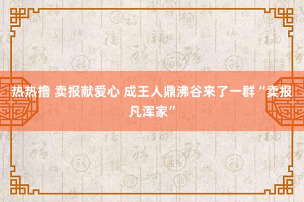 热热撸 卖报献爱心 成王人鼎沸谷来了一群“卖报凡浑家”