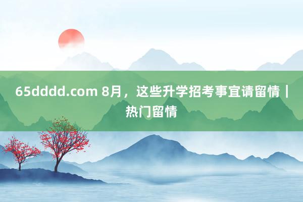 65dddd.com 8月，这些升学招考事宜请留情｜热门留情