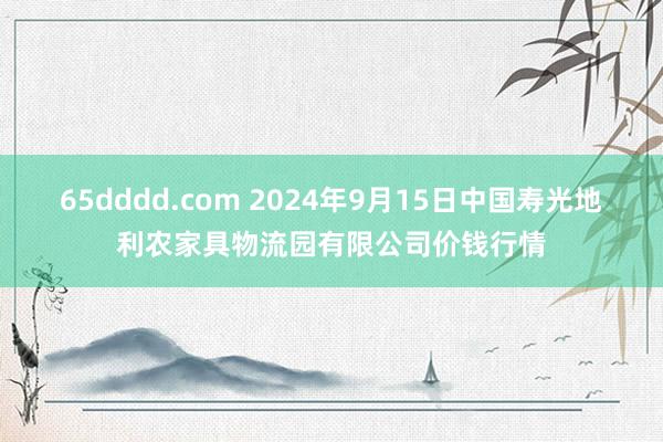 65dddd.com 2024年9月15日中国寿光地利农家具物流园有限公司价钱行情