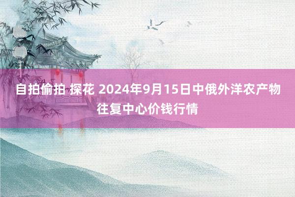 自拍偷拍 探花 2024年9月15日中俄外洋农产物往复中心价钱行情