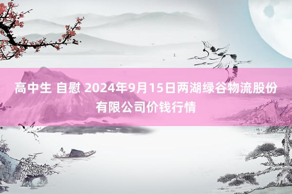 高中生 自慰 2024年9月15日两湖绿谷物流股份有限公司价钱行情