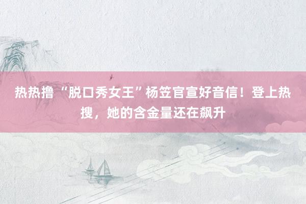 热热撸 “脱口秀女王”杨笠官宣好音信！登上热搜，她的含金量还在飙升