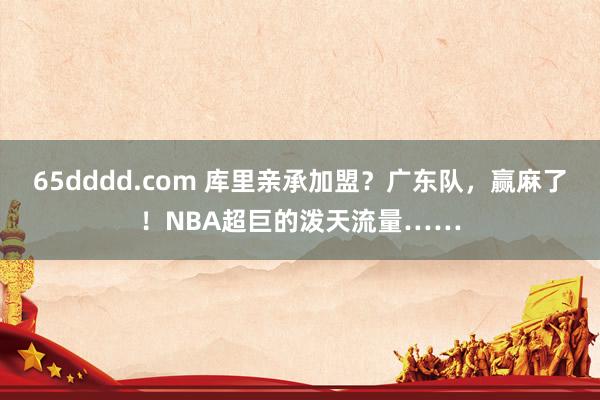 65dddd.com 库里亲承加盟？广东队，赢麻了！NBA超巨的泼天流量……