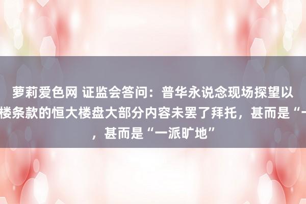 萝莉爱色网 证监会答问：普华永说念现场探望以为合适交楼条款的恒大楼盘大部分内容未罢了拜托，甚而是“一派旷地”