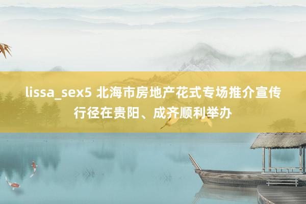 lissa_sex5 北海市房地产花式专场推介宣传行径在贵阳、成齐顺利举办