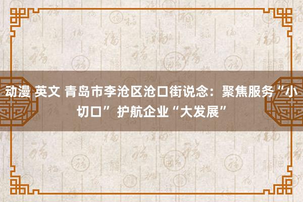 动漫 英文 青岛市李沧区沧口街说念：聚焦服务“小切口” 护航企业“大发展”