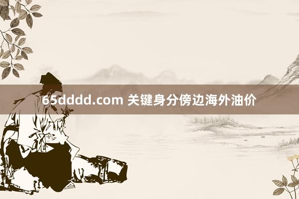 65dddd.com 关键身分傍边海外油价